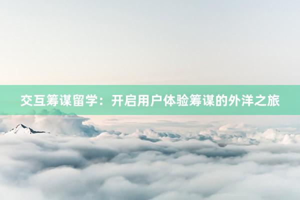 交互筹谋留学：开启用户体验筹谋的外洋之旅
