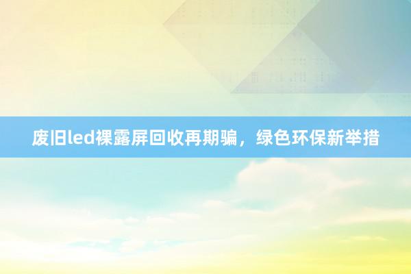 废旧led裸露屏回收再期骗，绿色环保新举措