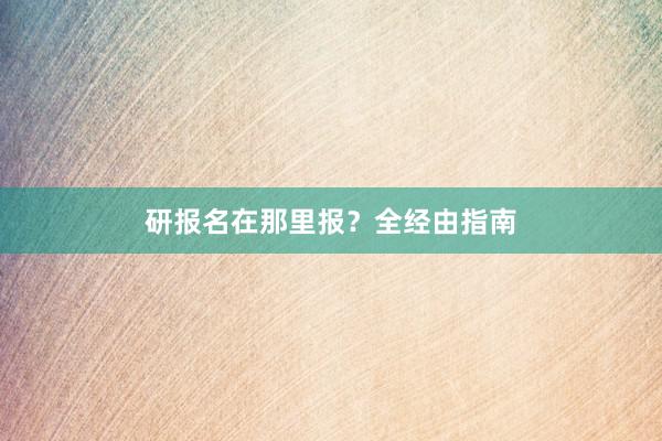 研报名在那里报？全经由指南
