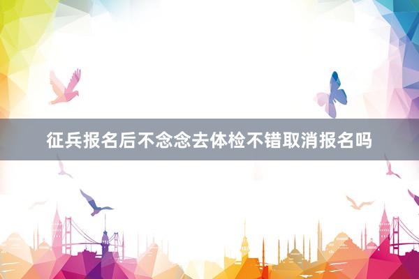征兵报名后不念念去体检不错取消报名吗